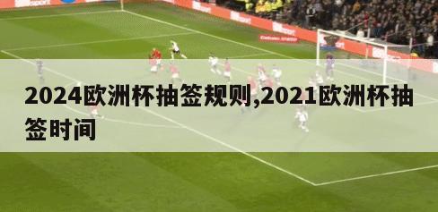 2024欧洲杯抽签规则,2021欧洲杯抽签时间