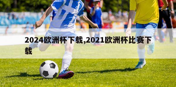 2024欧洲杯下载,2021欧洲杯比赛下载