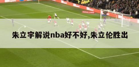 朱立宇解说nba好不好,朱立伦胜出