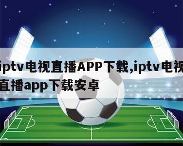 iptv电视直播APP下载,iptv电视直播app下载安卓