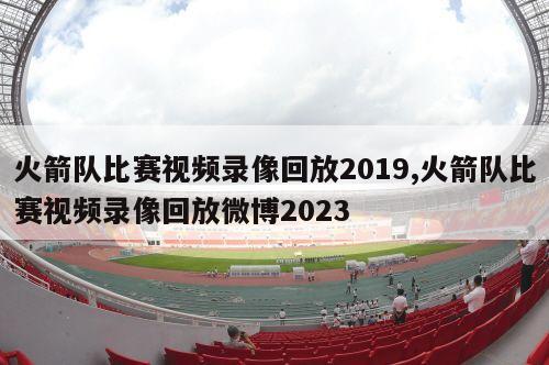 火箭队比赛视频录像回放2019,火箭队比赛视频录像回放微博2023