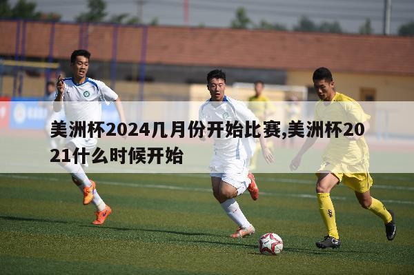 美洲杯2024几月份开始比赛,美洲杯2021什么时候开始