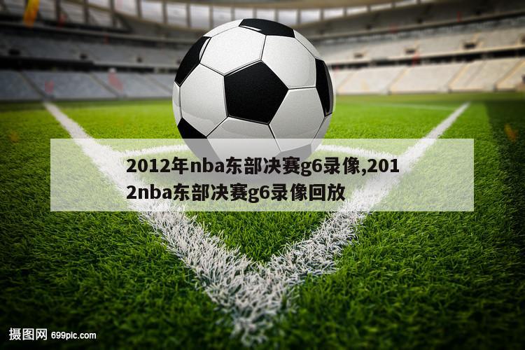 2012年nba东部决赛g6录像,2012nba东部决赛g6录像回放